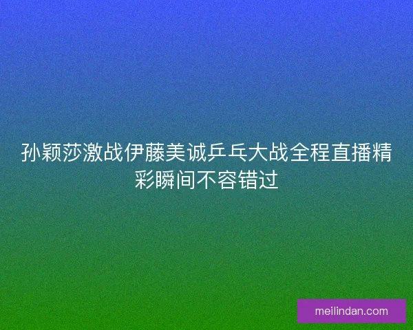 孙颖莎激战伊藤美诚乒乓大战全程直播精彩瞬间不容错过