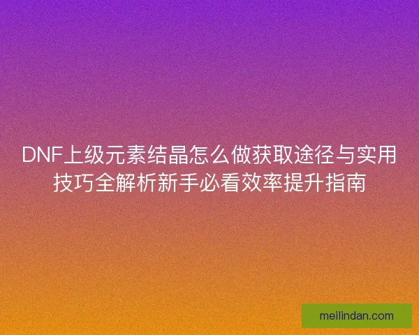 DNF上级元素结晶怎么做获取途径与实用技巧全解析新手必看效率提升指南