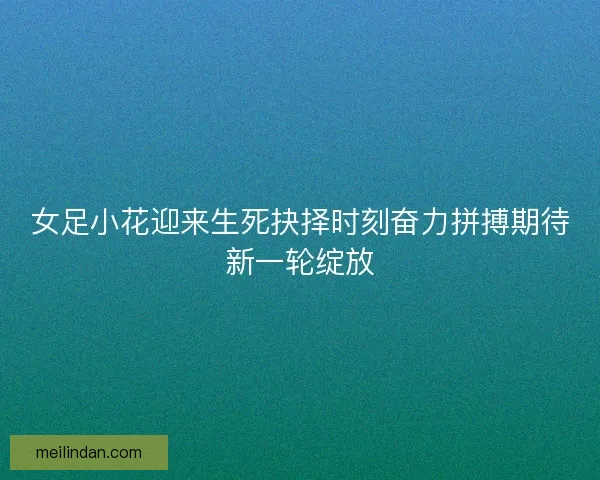 女足小花迎来生死抉择时刻奋力拼搏期待新一轮绽放