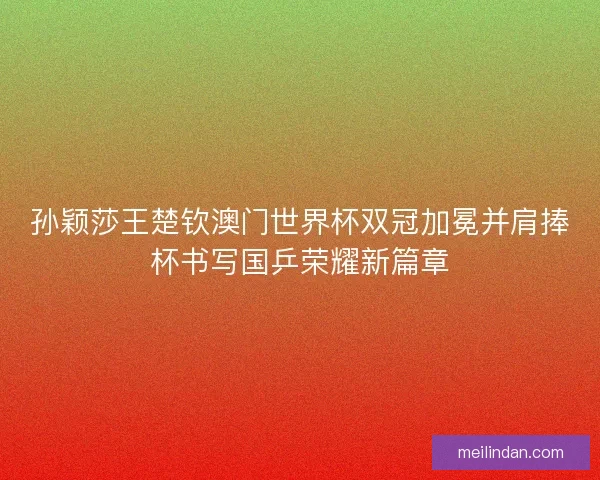 孙颖莎王楚钦澳门世界杯双冠加冕并肩捧杯书写国乒荣耀新篇章