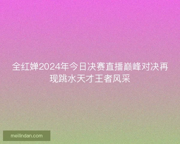 全红婵2024年今日决赛直播巅峰对决再现跳水天才王者风采