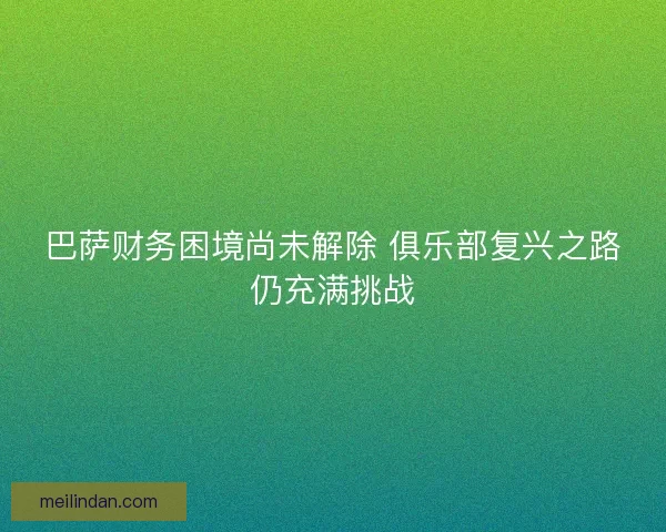 巴萨财务困境尚未解除 俱乐部复兴之路仍充满挑战