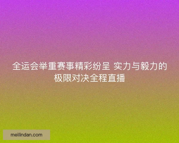 全运会举重赛事精彩纷呈 实力与毅力的极限对决全程直播